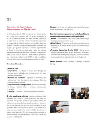 34
operações de Empréstimo e                                         Fianças: o Banco atua com agilidade na emissão de Fiança para
Financiamento em Moeda Local                                      apoiar os clientes em suas operações.

Em 31 de dezembro de 2009, os empréstimos e financiamentos        Financiamentos com repasse de recursos do Banco Nacional
em moeda local totalizavam R$ 1,3 bilhão, equivalentes a          de Desenvolvimento Econômico e Social (BNDES):
82,1% da carteira de crédito, com queda de 7,6% comparada          Finame – Financiamentos para a produção e comercialização
ao fechamento do exercício anterior. Considerado o processo        de máquinas e equipamentos novos.
de recuperação de créditos, que inclui renegociação, descontos     BNDES Exim – Financiamentos destinados tanto à produção
e baixas, a pequena variação da carteira reflete o trabalho das    e exportação de bens e serviços quanto sua comercialização
equipes, que geraram operações suficientes, especialmente          no exterior.
ao longo do segundo semestre, para manter os volumes               Programa Especial de Crédito (PEC) – Este programa
praticamente estáveis. No período de cinco anos, compreendido      para financiamento a capital de giro destina-se a promover a
entre 2005 e 2009, a Carteira de Crédito em Reais apresentou       competitividade das empresas da indústria, comércio e serviços,
taxa crescimento anual composto (CAGR, na sigla em inglês) de      exceto aquelas relacionadas à atividade de construção civil.
cerca de 43,6%, com crescimento acelerado a partir de 2007.
                                                                  Outros serviços: Contas Correntes, Cobranças e Internet
Principais Produtos:                                              Banking.

Capital de Giro:
 Empréstimos – Contratos de Mútuo, com liberação de
 recursos para a utilização pela empresa cliente em suas
 atividades operacionais.
 Desconto de recebíveis – Agilidade no desembolso de
 recursos, por meio do desconto de duplicatas, títulos de
 crédito e direitos creditórios.
 Empréstimos em conta garantida – Rapidez na viabilização
 de fundos, mediante linhas e contratos pré-aprovados
 e firmados.
 Compror – Destinado a financiar a aquisição de estoques.

Crédito a cadeias produtivas: essas operações de crédito
objetivam dar suporte a cadeias produtivas, por meio de
convênios com grandes empresas que mantêm políticas de
relacionamento sustentável com seus fornecedores e oferecem
suporte na obtenção de recursos, via confirmação de seus
recebíveis. Além de disponibilizar acesso a um crédito que
essas empresas isoladamente teriam restrições de volumes e
prazos, essas operações têm forte potencial de prospecção e
desenvolvimento de relacionamento com novos clientes de
pequeno e médio porte.
 