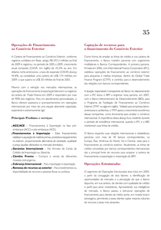 35
operações de Financiamento                                            Captação de recursos para
ao Comércio Exterior                                                  o financiamento do Comércio Exterior

A Carteira de Financiamento ao Comércio Exterior, conforme            Como forma de ampliar as linhas de crédito e sua carteira de
registros contábeis em Reais, atingiu R$ 293,3 milhões ao final       financiamento, o Banco mantém parcerias com organismos
de 2009 e registrou, no período de 2005 a 2009, crescimento           multilaterais e Bancos Correspondentes. A primeira parceria,
anual composto (CAGR, em inglês) de 43,5% ao ano. Em                  firmada em 2006, com International Finance Corporation (IFC),
dólares norte-americanos, a taxa de expansão (CAGR) alcança           viabilizou operações de financiamento ao comércio exterior
44,8%, ao contabilizar uma carteira de US$ 174 milhões em             para pequenas e médias empresas, dentro do Global Trade
2009, o que supera os US$ 30 milhões do final de 2005.                Finance Program (GTFP), e contribui para o desenvolvimento
                                                                      das relações com bancos correspondentes.
Mesmo com a retração nos mercados internacionais, as
operações de financiamento à exportação lideraram os negócios         A atuação responsável e transparente do Banco no relacionamento
da carteira de Trade Finance em 2009 e respondem por mais             com o IFC levou o BIM a engrenar nova parceria, em 2007,
de 90% dos negócios. Para um atendimento personalizado, o             com o Banco Interamericano de Desenvolvimento (BID), para
Banco oferece assessoria e acompanhamento em operações                o Programa de Facilitação de Financiamento ao Comércio
internacionais por meio de uma equipe altamente capacitada,           Exterior (TFFP, na sigla em inglês). Voltado para empresas latino-
experiente e extremamente ágil.                                       americanas e caribenhas, o TFFP apoia o crescimento econômico
                                                                      dessas companhias, como ferramenta para ampliar o comércio
Principais Produtos e serviços:                                       internacional. A importância dessa aliança ficou evidente durante
                                                                      o período de turbulência internacional, quando o IFC e o BID
 ACC/ACE – Financiamentos à Exportação na fase pré-                   mantiveram suas linhas de crédito.
 embarque (ACC) e pós-embarque (ACE).
 Financiamentos à Importação – Estes financiamentos                   O Banco expandiu suas relações internacionais e estabeleceu
 viabilizam a aquisição de matérias primas, produtos e equipamentos   parcerias com mais de 40 bancos correspondentes, na
 no exterior, proporcionando alternativas de variedade, qualidade     Europa, Ásia, Américas do Norte, Sul e Central, vitais para o
 e preço àqueles oferecidos no mercado doméstico.                     financiamento ao comércio exterior. Atualmente, as linhas de
 Garantias Internacionais – No formato de Cartas de                   crédito concedidas por bancos correspondentes internacionais
 Crédito de Importação ou Stand-by.                                   são a principal fonte de recursos para amparar a carteira de
 Câmbio Pronto – Compra e venda de diferentes                         financiamento à exportação e importação do BIM.
 moedas estrangeiras.
 Cobrança Internacional – Para importação e exportação.               operações Estruturadas
 Remessa de recursos ao exterior – Para investimentos ou
 disponibilidade de recursos a pessoas físicas ou jurídicas.          O segmento de Operações Estruturadas teve início em 2004,
                                                                      a partir da conjugação de dois fatores: a identificação de
                                                                      oportunidades de mercado e a percepção de que o Banco
                                                                      dispunha, em sua carteira, de clientes com qualidade de crédito
                                                                      e perfil para atrair investidores. Aproveitando sua inteligência
                                                                      de mercado, o Banco passou a estruturar operações de
                                                                      financiamento para clientes de médio porte, em moeda local e
                                                                      estrangeira, permitindo a esses clientes captar maiores volumes
                                                                      de recursos a taxas mais atraentes.
 