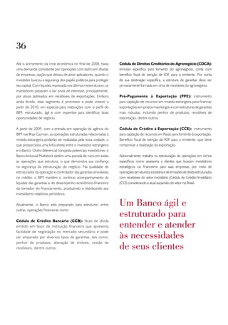 36
Até o acirramento da crise econômica no final de 2008, havia        Cédula de Direitos Creditórios do Agronegócio (CDCA):
uma demanda consistente por operações com lastro em dívidas         emissão específica para fomento do agronegócio, conta com
de empresas, opção que deixou de atrair aplicadores, quando o       benefício fiscal de isenção de IOF para o emitente. Por conta
investidor buscou a segurança dos papéis públicos para proteger     de sua destinação específica, a estrutura de garantias deve ser
seu capital. Com liquidez represada nos últimos meses do ano, os    primariamente formada em cima de recebíveis do agronegócio.
investidores passaram a dar sinais de interesse, principalmente,
por ativos lastreados em recebíveis de exportações. Embora          Pré-Pagamento à Exportação (PPE): instrumento
ainda tímido, esse segmento é promissor e pode crescer a            para captação de recursos em moeda estrangeira para financiar
partir de 2010, em especial para instituições com o perfil do       exportações em prazos mais longos e com estruturas de garantias
BIM: estruturado, ágil e com expertise para identificar boas        mais robustas, incluindo penhor de produtos, recebíveis de
oportunidades de negócio.                                           exportação, dentre outros.

A partir de 2009, com a entrada em operação da agência do           Cédula de Crédito à Exportação (CCE): instrumento
BIM nas Ilhas Cayman, as operações estruturadas relacionadas à      para captação de recursos em Reais para fomento à exportação.
moeda estrangeira poderão ser realizadas pela nova unidade, o       Benefício fiscal de isenção de IOF para o emitente, que deve
que proporciona uma linha direta entre o investidor estrangeiro     comprovar a realização da exportação.
e o Banco. Outro diferencial conquista potenciais investidores: o
Banco Indusval Multistock detém uma parcela de risco em todas       Adicionalmente, trabalha na estruturação de operações em nichos
as operações que estrutura, o que demonstra sua confiança           específicos como assessoria a clientes que buscam investidores
na segurança da estruturação do negócio. Na qualidade de            estratégicos ou financeiros para suas empresas, por meio de
estruturador da operação e controlador das garantias envolvidas     operações de natureza societária e de emissões de dívida estruturadas
no crédito, o BIM mantém o contínuo acompanhamento da               com recebíveis do setor imobiliário (Cédula de Crédito Imobiliário
liquidez das garantias e do desempenho econômico-financeiro         (CCI) considerando a atual expansão do setor no Brasil.
do tomador do financiamento, produzindo e distribuindo aos
investidores relatórios periódicos.

Atualmente, o Banco está preparado para estruturar, entre           um banco ágil e
                                                                    estruturado para
outras, operações financeiras como:



                                                                    entender e atender
Cédula de Crédito Bancário (CCB): título de dívida
emitido em favor de instituição financeira que apresenta

                                                                    às necessidades
facilidade de negociação no mercado secundário e pode
ser amparado por diversos tipos de garantias, tais como:

                                                                    de seus clientes
penhor de produtos, alienação de imóveis, cessão de
recebíveis, dentre outros.
 
