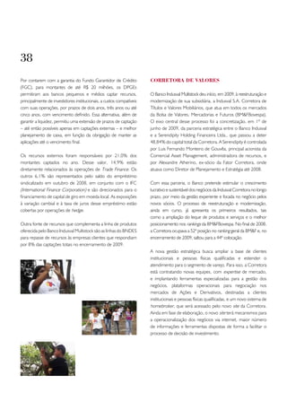 38
Por contarem com a garantia do Fundo Garantidor de Crédito            CoRREtoRA DE VALoRES
(FGC), para montantes de até R$ 20 milhões, os DPGEs
permitiram aos bancos pequenos e médios captar recursos,              O Banco Indusval Multistock deu início, em 2009, à reestruturação e
principalmente de investidores institucionais, a custos compatíveis   modernização de sua subsidiária, a Indusval S.A. Corretora de
com suas operações, por prazos de dois anos, três anos ou até         Títulos e Valores Mobiliários, que atua em todos os mercados
cinco anos, com vencimento definido. Essa alternativa, além de        da Bolsa de Valores, Mercadorias e Futuros (BM&FBovespa).
garantir a liquidez, permitiu uma extensão de prazos de captação      O eixo central desse processo foi a concretização, em 1º de
– até então possíveis apenas em captações externas – e melhor         junho de 2009, da parceria estratégica entre o Banco Indusval
planejamento de caixa, em função da obrigação de manter as            e a Serendipity Holding Financeira Ltda., que passou a deter
aplicações até o vencimento final.                                    48,84% do capital total da Corretora. A Serendipity é controlada
                                                                      por Luis Fernando Monteiro de Gouvêa, principal acionista da
Os recursos externos foram responsáveis por 21,0% dos                 Comercial Asset Management, administradora de recursos, e
montantes captados no ano. Desse valor, 14,9% estão                   por Alexandre Atherino, ex-sócio da Fator Corretora, onde
diretamente relacionados às operações de Trade Finance. Os            atuava como Diretor de Planejamento e Estratégia até 2008.
outros 6,1% são representados pelo saldo do empréstimo
sindicalizado em outubro de 2008, em conjunto com o IFC               Com essa parceria, o Banco pretende estimular o crescimento
(International Finance Corporation) e são direcionados para o         lucrativo e sustentável dos negócios da Indusval Corretora no longo
financiamento de capital de giro em moeda local. As exposições        prazo, por meio da gestão experiente e focada no negócio pelos
à variação cambial e à taxa de juros desse empréstimo estão           novos sócios. O processo de reestruturação e modernização,
cobertas por operações de hedge.                                      ainda em curso, já apresenta os primeiros resultados, tais
                                                                      como a ampliação do leque de produtos e serviços e o melhor
Outra fonte de recursos que complementa a linha de produtos           posicionamento nos rankings da BM&FBovespa. No final de 2008,
oferecida pelo Banco Indusval Multistock são as linhas do BNDES       a Corretora ocupava a 52ª posição no ranking geral da BM&F e, no
para repasse de recursos às empresas clientes que respondiam          encerramento de 2009, saltou para a 44ª colocação.
por 8% das captações totais no encerramento de 2009.
                                                                      A nova gestão estratégica busca ampliar a base de clientes
                                                                      institucionais e pessoas físicas qualificadas e estender o
                                                                      atendimento para o segmento de varejo. Para isso, a Corretora
                                                                      está contratando novas equipes, com expertise de mercado,
                                                                      e implantando ferramentas especializadas para a gestão dos
                                                                      negócios, plataformas operacionais para negociação nos
                                                                      mercados de Ações e Derivativos, destinadas a clientes
                                                                      institucionais e pessoas físicas qualificadas, e um novo sistema de
                                                                      homebroker, que será acessado pelo novo site da Corretora.
                                                                      Ainda em fase de elaboração, o novo site terá mecanismos para
                                                                      a operacionalização dos negócios via internet, maior número
                                                                      de informações e ferramentas dispostas de forma a facilitar o
                                                                      processo de decisão de investimento.
 