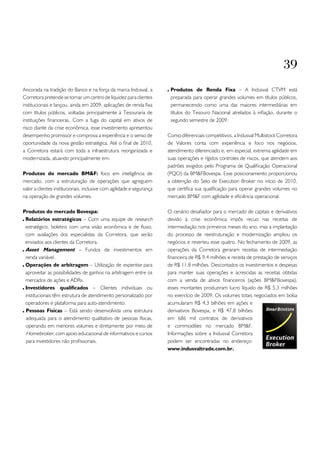 39
Ancorada na tradição do Banco e na força da marca Indusval, a           Produtos de Renda Fixa – A Indusval CTVM está
Corretora pretende se tornar um centro de liquidez para clientes        preparada para operar grandes volumes em títulos públicos,
institucionais e lançou, ainda em 2009, aplicações de renda fixa        permanecendo como uma das maiores intermediárias em
com títulos públicos, voltadas principalmente à Tesouraria de           títulos do Tesouro Nacional atrelados à inflação, durante o
instituições financeiras. Com a fuga do capital em ativos de            segundo semestre de 2009.
risco diante da crise econômica, esse investimento apresentou
desempenho promissor e comprova a experiência e o senso de             Como diferenciais competitivos, a Indusval Multistock Corretora
oportunidade da nova gestão estratégica. Até o final de 2010,          de Valores conta com experiência e foco nos negócios,
a Corretora estará com toda a infraestrutura reorganizada e            atendimento diferenciado e, em especial, extrema agilidade em
modernizada, atuando principalmente em:                                suas operações e rígidos controles de riscos, que atendem aos
                                                                       padrões exigidos pelo Programa de Qualificação Operacional
Produtos do mercado BM&F: foco em inteligência de                      (PQO) da BM&FBovespa. Esse posicionamento proporcionou
mercado, com a estruturação de operações que agreguem                  a obtenção do Selo de Execution Broker no início de 2010,
valor a clientes institucionais, inclusive com agilidade e segurança   que certifica sua qualificação para operar grandes volumes no
na operação de grandes volumes.                                        mercado BM&F com agilidade e eficiência operacional.

Produtos do mercado Bovespa:                                           O cenário desafiador para o mercado de capitais e derivativos
 Relatórios estratégicos – Com uma equipe de research                  devido à crise econômica impôs recuo nas receitas de
 estratégico, boletins com uma visão econômica e de fluxo,             intermediação nos primeiros meses do ano, mas a implantação
 com avaliações dos especialistas da Corretora, que serão              do processo de reestruturação e modernização ampliou os
 enviados aos clientes da Corretora.                                   negócios e reverteu esse quatro. No fechamento de 2009, as
 Asset Management – Fundos de investimentos em                         operações da Corretora geraram receitas de intermediação
 renda variável.                                                       financeira de R$ 9,4 milhões e receita de prestação de serviços
 Operações de arbitragem – Utilização de expertise para                de R$ 11,8 milhões. Descontados os investimentos e despesas
 aproveitar as possibilidades de ganhos na arbitragem entre os         para manter suas operações e acrescidas as receitas obtidas
 mercados de ações e ADRs.                                             com a venda de ativos financeiros (ações BM&FBovespa),
 Investidores qualificados – Clientes individuais ou                   esses montantes produziram lucro líquido de R$ 5,3 milhões
 institucionais têm estrutura de atendimento personalizado por         no exercício de 2009. Os volumes totais negociados em bolsa
 operadores e plataforma para auto-atendimento.                        acumularam R$ 4,3 bilhões em ações e
 Pessoas Físicas – Está sendo desenvolvida uma estrutura               derivativos Bovespa, e R$ 47,8 bilhões
 adequada para o atendimento qualitativo de pessoas físicas,           em 686 mil contratos de derivativos
 operando em menores volumes e diretamente por meio de                 e commodities no mercado BM&F.
 Homebroker, com apoio educacional de informativos e cursos            Informações sobre a Indusval Corretora
 para investidores não profissionais.                                  podem ser encontradas no endereço:
                                                                       www.indusvaltrade.com.br.
 