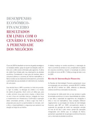 desempenho
econômico-
financeiRo
Resultados
em linha com o
cenáRio e visando
a peRenidade
dos negócios


O ano de 2009 foi desafiador em termos de gestão estratégica e   A drástica mudança no cenário econômico, a valorização do
os resultados obtidos, apesar de aquém do desejado, estão em     real e o aumento da aversão ao risco, já explorados no capítulo
linha com o difícil cenário enfrentado pelo segmento. A oferta   de conjuntura econômica, levaram à manutenção da carteira
de crédito ficou limitada pelo mau desempenho da atividade       de crédito em torno de R$ 1,7 bilhão ao longo de todo o ano
econômica. Considerando o maior grau de incerteza, dada a        de 2009.
conjuntura adversa e o aumento do nível de inadimplência, o
Banco se ateve ao seu tradicional conservadorismo, priorizando   Receita de Intermediação Financeira
a perenidade das suas atividades em detrimento dos resultados
de curto prazo.                                                  As Receitas de Intermediação Financeira apresentaram recuo
                                                                 na comparação com ano anterior, somando R$ 407,5 milhões
Essa decisão levou o BIM a aumentar os níveis de provisão,       ante R$ 641,0 milhões em 2008, refletindo os diferentes
o rigor na análise, na liberação do crédito e na revisão         cenários econômicos vivenciados nos dois anos.
do sistema de garantias. Assim como um atleta que, para
o salto, primeiro recua para tomar impulso, o Banco teve         As empresas de médio porte são as mais sensíveis à queda
no ano o foco em controles internos, mitigação de riscos         de atividade econômica e à menor disponibilidade de crédito,
e investimentos em infraestrutura. Confirmada a superação        o que afeta a capacidade de pagamento das obrigações e
deste conturbado período, o Banco surge mais forte e             eleva o risco de inadimplência. Estas condições refletiram
preparado para assumir as oportunidades no mercado, com          negativamente na acumulação de receitas de intermediação
a ética, a responsabilidade e a segurança que pautaram sua       financeira pelo BIM em 2009, principalmente devido à
atuação ao longo da sua história.                                suspensão de apuração de renda nas operações vencidas
                                                                 há mais de 60 dias e pelo menor spread das operações
                                                                 renegociadas com clientes que, na avaliação do Banco,
                                                                 apresentam capacidade de recuperação econômico-financeira
                                                                 com a retomada da atividade econômica.
 