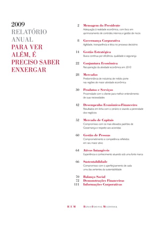 2009              2   Mensagem do Presidente
                      Adequação à realidade econômica, com foco em
RelatóRio             aprimoramento de controles internos e gestão de riscos

anual             8   Governança Corporativa
                      Agilidade, transparência e ética no processo decisório
paRa veR
                 14   Gestão Estratégica
além, é               Busca contínua por eficiência, qualidade e segurança

pReciso sabeR    22   Conjuntura Econômica
                      Recuperação da atividade econômica em 2010
enxeRgaR
                 28   Mercados
                      Predominância de industrias de médio porte
                      nas regiões de maior atividade econômica

                 30   Produtos e Serviços
                      Proximidade com o cliente para melhor entendimento
                      de suas necessidades

                 42   Desempenho Econômico-Financeiro
                      Resultados em linha com o cenário e visando a perenidade
                      dos negócios

                 52   Mercado de Capitais
                      Compromisso com os mais elevados padrões de
                      Governança e respeito aos acionistas

                 60   Gestão de Pessoas
                      Comprometimento e competência refletidos
                      em seu maior ativo

                 64   Ativos Intangíveis
                      Experiência e conhecimento atuando sob uma forte marca

                 66   Sustentabilidade
                      Compromisso com o aperfeiçoamento de cada
                      uma das vertentes da sustentabilidade

                 70   Balanço Social
                 72   Demonstrações Financeiras
                111   Informações Corporativas
 