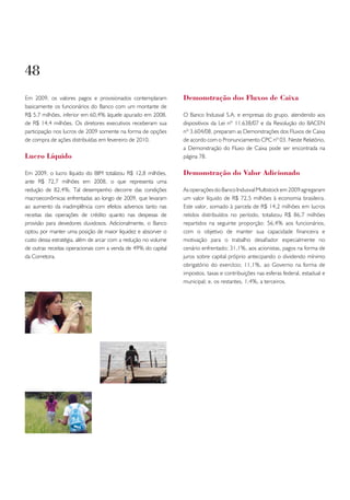 48
Em 2009, os valores pagos e provisionados contemplaram          Demonstração dos Fluxos de Caixa
basicamente os funcionários do Banco com um montante de
R$ 5,7 milhões, inferior em 60,4% àquele apurado em 2008,       O Banco Indusval S.A. e empresas do grupo, atendendo aos
de R$ 14,4 milhões. Os diretores executivos receberam sua       dispositivos da Lei nº 11.638/07 e da Resolução do BACEN
participação nos lucros de 2009 somente na forma de opções      nº 3.604/08, preparam as Demonstrações dos Fluxos de Caixa
de compra de ações distribuídas em fevereiro de 2010.           de acordo com o Pronunciamento CPC nº 03. Neste Relatório,
                                                                a Demonstração do Fluxo de Caixa pode ser encontrada na
Lucro Líquido                                                   página 78.

Em 2009, o lucro líquido do BIM totalizou R$ 12,8 milhões,      Demonstração do Valor Adicionado
ante R$ 72,7 milhões em 2008, o que representa uma
redução de 82,4%. Tal desempenho decorre das condições          As operações do Banco Indusval Multistock em 2009 agregaram
macroeconômicas enfrentadas ao longo de 2009, que levaram       um valor líquido de R$ 72,5 milhões à economia brasileira.
ao aumento da inadimplência com efeitos adversos tanto nas      Este valor, somado à parcela de R$ 14,2 milhões em lucros
receitas das operações de crédito quanto nas despesas de        retidos distribuídos no período, totalizou R$ 86,7 milhões
provisão para devedores duvidosos. Adicionalmente, o Banco      repartidos na seguinte proporção: 56,4% aos funcionários,
optou por manter uma posição de maior liquidez e absorver o     com o objetivo de manter sua capacidade financeira e
custo dessa estratégia, além de arcar com a redução no volume   motivação para o trabalho desafiador especialmente no
de outras receitas operacionais com a venda de 49% do capital   cenário enfrentado; 31,1%, aos acionistas, pagos na forma de
da Corretora.                                                   juros sobre capital próprio antecipando o dividendo mínimo
                                                                obrigatório do exercício; 11,1%, ao Governo na forma de
                                                                impostos, taxas e contribuições nas esferas federal, estadual e
                                                                municipal; e, os restantes, 1,4%, a terceiros.
 