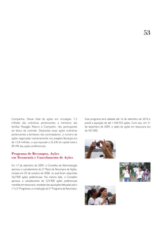 53




Companhia. Desse total de ações em circulação, 7,3                 Esse programa terá validade até 16 de setembro de 2010 e
milhões são ordinárias pertencentes a membros das                  prevê a aquisição de até 1.458.925 ações. Com isso, em 31
famílias Masagão Ribeiro e Ciampolini, não participantes           de dezembro de 2009, o saldo de ações em tesouraria era
do bloco de controle. Deduzidas essas ações ordinárias             de 427.000.
pertencentes a familiares não controladores, o numero de
ações negociadas rotineiramente nos pregões Bovespa era
de 13,8 milhões, o que equivale a 32,6% do capital total e
89,4% das ações preferenciais.

Programa de Recompra, Ações
em tesouraria e Cancelamento de Ações

Em 17 de setembro de 2009, o Conselho de Administração
aprovou o cancelamento do 2º Plano de Recompra de Ações,
iniciado em 03 de outubro de 2008, no qual foram adquiridas
362.900 ações preferenciais. Na mesma data, o Conselho
aprovou o cancelamento de 524.900 ações preferenciais
mantidas em tesouraria, resultado das aquisições efetuadas sob o
1º e 2º Programas, e a instituição do 3º Programa de Recompra.
 