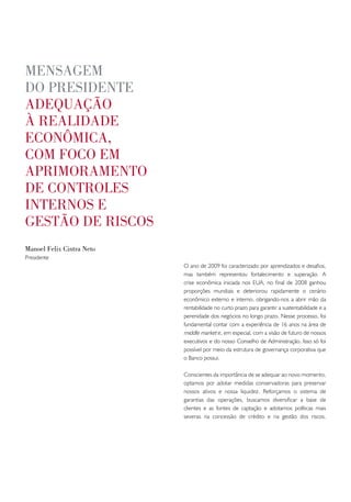 mensagem
do pResidente
adequação
à Realidade
econômica,
com foco em
apRimoRamento
de contRoles
inteRnos e
gestão de Riscos
manoel felix cintra neto
Presidente
                           O ano de 2009 foi caracterizado por aprendizados e desafios,
                           mas também representou fortalecimento e superação. A
                           crise econômica iniciada nos EUA, no final de 2008 ganhou
                           proporções mundiais e deteriorou rapidamente o cenário
                           econômico externo e interno, obrigando-nos a abrir mão da
                           rentabilidade no curto prazo para garantir a sustentabilidade e a
                           perenidade dos negócios no longo prazo. Nesse processo, foi
                           fundamental contar com a experiência de 16 anos na área de
                           middle market e, em especial, com a visão de futuro de nossos
                           executivos e do nosso Conselho de Administração. Isso só foi
                           possível por meio da estrutura de governança corporativa que
                           o Banco possui.

                           Conscientes da importância de se adequar ao novo momento,
                           optamos por adotar medidas conservadoras para preservar
                           nossos ativos e nossa liquidez. Reforçamos o sistema de
                           garantias das operações, buscamos diversificar a base de
                           clientes e as fontes de captação e adotamos políticas mais
                           severas na concessão de crédito e na gestão dos riscos.
 