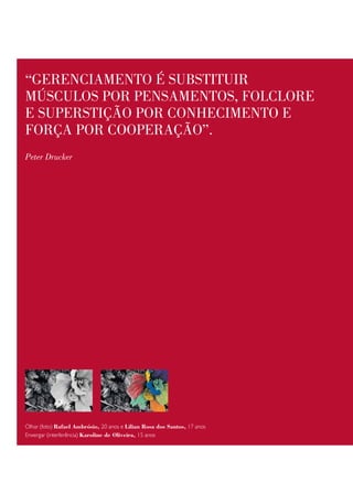 “geRenciamento é substituiR
mÚsculos poR pensamentos, folcloRe
e supeRstição poR conhecimento e
foRça poR coopeRação”.
Peter Drucker




Olhar (foto) Rafael Ambrósio, 20 anos e Lilian Rosa dos Santos, 17 anos
Enxergar (interferência) Karoline de oliveira, 15 anos
 