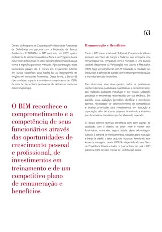 63
Dentro do Programa de Capacitação Profissional de Portadores        Remuneração e Benefícios
de Deficiências em parceria com a Federação de Bancos
Brasileiros – FEBRABAN, o BIM contratou, em 2009, quatro            Tanto o BIM como a Indusval Multistock Corretora de Valores
portadores de deficiência auditiva e física. Esse Programa busca    possuem um Plano de Cargos e Salários, que incorpora uma
incluir esses profissionais no setor bancário oferecendo educação   remuneração fixa, compatível com o mercado, e uma parcela
formal e específica para esse mercado. Após contratação, esses      variável, decorrente da Participação nos Lucros e Resultados
funcionários passam até 6 meses em treinamento externo              (PLR). Pago semestralmente, o PLR é baseado no resultado das
em cursos específicos para habilitá-los ao desempenho de            instituições e definido de acordo com o desempenho da equipe
funções em instituições financeiras. Dessa forma, o Banco dá        e individual de cada funcionário.
oportunidades, capacita e mantém o cumprimento de 100%
da cota de funcionários portadores de deficiência conforme          Para determinar esse desempenho, todos os profissionais
determinação legal.                                                 dispõem de metas qualitativas e quantitativas, e, semestralmente,
                                                                    são realizadas avaliações individuais e por equipe, utilizando
                                                                    processos e ferramentas reconhecidas por sua eficiência. Em
                                                                    paralelo, essas avaliações permitem identificar e reconhecer

o bim reconhece o
                                                                    talentos, necessidade de desenvolvimento de competências
                                                                    e sinalizar prioridades para investimentos em educação e

comprometimento e a
                                                                    capacitação, além de acionar projetos de estímulo e incentivo
                                                                    para funcionários com desempenho abaixo do esperado.

competência de seus                                                 O Banco oferece diversos benefícios com bom padrão de

funcionários através
                                                                    qualidade, com o objetivo de atrair, reter e manter seus
                                                                    funcionários, entre eles, seguro saúde, plano odontológico,

das oportunidades de
                                                                    subsídio à compra de medicamentos, subsídios para educação
                                                                    e linhas de crédito a taxas de juros reduzidas. Ampliando esse

crescimento pessoal
                                                                    leque de vantagens, desde 2008 foi disponibilizado um Plano
                                                                    de Previdência Privada a todos os funcionários, no qual o BIM

e profissional, de
                                                                    patrocina 50% do valor mensal de contribuição básica.



investimentos em
treinamento e de um
competitivo plano
de remuneração e
benefícios
 