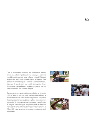 65




Com os investimentos realizados em infraestrutura, mesmo
com as adversidades impostas pela crise que atingiu a economia
mundial nos últimos dois anos, o Banco Indusval Multistock
ampliou seus ativos com o conhecimento tecnológico. Para
oferecer um ambiente seguro e confiável e, ao mesmo tempo,
elaborado de acordo com seu modelo de negócios, foram
desenvolvidas metodologias e processos próprios, que se
transformaram em mais um bem intangível.

Da mesma maneira, a necessidade de multiplicar as fontes de
captação levou o Banco a firmar parcerias internacionais. A
responsabilidade com todos os seus compromissos e a postura
ética e transparente na condução dos negócios proporcionaram
a conquista de reconhecimentos importantes e solidificaram
as relações com instituições de grande porte do mercado
internacional, como os bancos correspondentes no exterior, o
IFC e o BID, o que também se converteu em um ativo intangível
para o Banco.
 