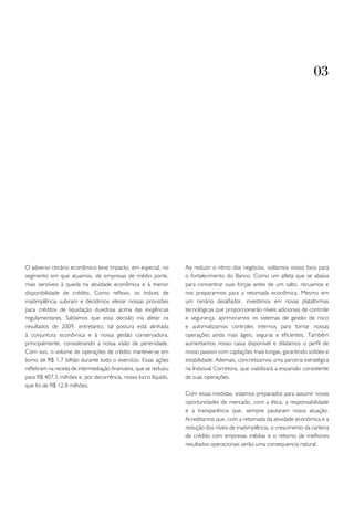 03




O adverso cenário econômico teve impacto, em especial, no           Ao reduzir o ritmo dos negócios, voltamos nosso foco para
segmento em que atuamos, de empresas de médio porte,                o fortalecimento do Banco. Como um atleta que se abaixa
mais sensíveis à queda na atividade econômica e à menor             para concentrar suas forças antes de um salto, recuamos e
disponibilidade de crédito. Como reflexo, os índices de             nos prepararmos para a retomada econômica. Mesmo em
inadimplência subiram e decidimos elevar nossas provisões           um cenário desafiador, investimos em novas plataformas
para créditos de liquidação duvidosa acima das exigências           tecnológicas que proporcionarão níveis adicionais de controle
regulamentares. Sabíamos que essa decisão iria afetar os            e segurança, aprimoramos os sistemas de gestão de risco
resultados de 2009, entretanto, tal postura está alinhada           e automatizamos controles internos para tornar nossas
à conjuntura econômica e à nossa gestão conservadora,               operações ainda mais ágeis, seguras e eficientes. Também
principalmente, considerando a nossa visão de perenidade.           aumentamos nosso caixa disponível e dilatamos o perfil de
Com isso, o volume de operações de crédito manteve-se em            nosso passivo com captações mais longas, garantindo solidez e
torno de R$ 1,7 bilhão durante todo o exercício. Essas ações        estabilidade. Ademais, concretizamos uma parceria estratégica
refletiram na receita de intermediação financeira, que se reduziu   na Indusval Corretora, que viabilizará a expansão consistente
para R$ 407,5 milhões e, por decorrência, nosso lucro líquido,      de suas operações.
que foi de R$ 12,8 milhões.
                                                                    Com essas medidas, estamos preparados para assumir novas
                                                                    oportunidades de mercado, com a ética, a responsabilidade
                                                                    e a transparência que, sempre pautaram nossa atuação.
                                                                    Acreditamos que, com a retomada da atividade econômica e a
                                                                    redução dos níveis de inadimplência, o crescimento da carteira
                                                                    de crédito com empresas médias e o retorno de melhores
                                                                    resultados operacionais serão uma consequencia natural.
 