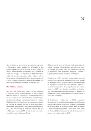 67




Com o objetivo de garantir que as operações de empréstimo            O Banco entende como parte de sua missão adotar ações de
e financiamento estejam afinadas com a legislação na área            inclusão e propiciar chances a jovens que queiram se inserir
socioambiental e com a lista de exclusões do Banco Mundial, foi      no mercado de trabalho. Para isso, consolidou programas
criado o Sistema de Gestão Socioambiental para a concessão de        já implantados como Aprendizes, Estagiários, Trainees e
crédito, que começou a ser implantado em 2008. O Banco não           Capacitação Profissional de Portadores de Deficiência.
realiza empréstimos a empresas que utilizem trabalho infantil ou
escravo, exerçam atividades que incentivem direta ou indiretamente   Paralelamente, o BIM incentiva a conscientização acerca da
o jogo e a prostituição ou atuem na produção de substâncias com      importância de medidas de restrição do consumo e redução
risco à segurança e à saúde das pessoas, da fauna e da flora.        do desperdício, com o intuito de colaborar para a diminuição
                                                                     do impacto da sociedade no meio ambiente e estimula o
Do Público Interno                                                   envolvimento espontâneo de seus profissionais em projetos
                                                                     sociais. Em 2009, para detectar necessidades e direcionar
Para que seus funcionários estejam sempre motivados                  seus funcionários para ações mais assertivas, foi realizado um
e busquem crescer profissionalmente, o Banco Indusval                mapeamento com as comunidades e ONGs com as quais o
Multistock investe na capacitação e no treinamento de sua            Banco vem colaborando.
equipe, e dispõe de uma política de salários e benefícios justa,
compatível com a função exercida e alinhada com o mercado.           O levantamento mostrou que as ONGs necessitam,
O Banco também oferece diversos benefícios, com o objetivo           principalmente, de profissionais especializados ou técnicos para
de melhorar a qualidade de vida de seus funcionários e               capacitar membros das comunidades em áreas como captação
dependentes, além de reter e atrair talentos para a Instituição.     de recursos, gestão de recursos humanos, gestão tecnológica
Em 2009, remunerações e benefícios somaram R$ 49,0                   e gestão administrativa e contábil. A partir desses dados, a área
milhões, o que equivale a 67% do total de valor adicionado à         de Responsabilidade Socioambiental está desenvolvendo um
sociedade em sua atividade econômica.                                projeto, a ser implementado em 2010.
 