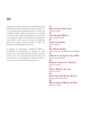 04
Não por outro motivo, escolhemos para nosso Relatório Anual       01
de 2009 o tema “Para ver além é preciso saber enxergar”. Em       Manoel Felix Cintra Neto
um ano marcado pela instabilidade, buscamos ”ver além” dos        Diretor-Presidente
resultados imediatos e delinear os contornos de um novo BIM       02
– mais estruturado, moderno, ágil nas decisões e conservador      Luiz Masagão Ribeiro
na concessão de crédito e no controle de riscos. Desafiamos       Diretor Superintendente
neste relatório o leitor a apurar sua visão, não limitando-se     03
apenas aos resultados financeiros obtidos em 2009, mas            Carlos Ciampolini
enxergando as possibilidades a longo prazo.                       Diretor Executivo
                                                                  04
A superação das adversidades e desafios de 2009 e a               Ziro Murata Junior
manutenção da sustentabilidade dos negócios só foram              Diretor Financeiro e de Relações com Investidores
possíveis com o apoio que recebemos de nossos acionistas,         05
clientes, parceiros e, em especial, de nossos funcionários, que   Gilberto L. dos Santos Lima Filho
mostraram garra, comprometimento e talento em todos os            Diretor Tesouraria e SPB
momentos, e a quem, sinceramente, agradecemos.                    06
                                                                  Roberto Carlos de C. Almeida
                                                                  Diretor Comercial
                                                                  07
                                                                  Gilmar Melo de Azevedo
                                                                  Diretor Comercial
                                                                  08
                                                                  Katia Aparecida Rocha Moroni
                                                                  Diretora da Área Internacional
                                                                  09
                                                                  Eliezer Lizardo Ribeiro da Silva
                                                                  Diretor de Crédito
 