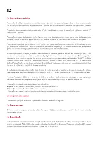 82
(e) operações de crédito

As operações de crédito, nas suas diversas modalidades, estão registradas a valor presente, incorporando os rendimentos auferidos até a
data do balanço, quando pós-fixados, e líquido das rendas a apropriar, em razão da fluência dos prazos das operações quando prefixadas.

A atualização das operações de crédito vencidas até o 60º dia é contabilizada em receita de operações de crédito, e a partir do 61º
dia, em rendas a apropriar.

As operações em atraso classificadas como nível H permanecem nessa classificação por seis meses, quando então são baixadas contra
a provisão existente e controladas por até cinco anos em contas de compensação, não mais figurando no balanço patrimonial.

As operações renegociadas são mantidas no mesmo nível em que estavam classificadas. As renegociações de operações de crédito,
que já haviam sido baixadas contra a provisão e que estavam em contas de compensação, são classificadas como nível H, e os eventuais
ganhos provenientes de renegociação somente são reconhecidos quando efetivamente recebidos.

A provisão para créditos de liquidação duvidosa é fundamentada na análise das operações efetuada pela administração, caso a caso,
para concluir quanto ao valor necessário para créditos de liquidação duvidosa, e leva em conta a conjuntura econômica, a experiência
passada e os riscos específicos e globais das carteiras, bem como as diretrizes estabelecidas pela Resolução nº 2.682/99, de 21 de
dezembro de 1999, e de acordo com a determinação contida na Circular nº 2.974/00, de 24 de março de 2000, do Banco Central
do Brasil. As classificações de risco de clientes (ratings) são atribuídas por modelo de credit score, sem a possibilidade de interferência
do comitê de crédito para a melhoria da classificação atribuída.

O resultado positivo ou negativo das operações objeto de cessão de crédito é apropriado como acréscimo de rendas de operações de crédito, ou
como estorno de tais rendas, em conformidade com o disposto na Circular nº 3.213, de 10 de dezembro de 2003, do Banco Central do Brasil.

Através da Resolução nº 3.533, de 31 de janeiro de 2008, o Banco Central do Brasil determina a divulgação em nota explicativa de
informações relativas a cada categoria de classificação de venda de ativos financeiros (Nota 6(j)). As referidas categorias são:

• Operações com transferência substancial dos riscos e benefícios;
• Operações sem transferência nem retenção substancial dos riscos e benefícios;
• Operações com retenção substancial dos riscos e benefícios;
• Operações sem transferência nem retenção substancial dos riscos e benefícios, para as quais o controle foi retido.

(f) despesas antecipadas

Consideram as aplicações de recursos, cujos benefícios ocorrerão em exercícios seguintes.

(g) investimentos

Os investimentos em empresas controladas estão avaliados pelo método de equivalência patrimonial. Os demais investimentos são
demonstrados ao custo.

(h) imobilizado

O ativo imobilizado está registrado ao custo corrigido monetariamente até 31 de dezembro de 1995 e acrescido, para imóveis de uso
próprio, de reavaliação (Nota 13(d)). A depreciação é calculada pelo método linear às taxas de 4% a.a. para edificações, 20% a.a. para
veículos e sistemas de processamento de dados e 10% a.a. para os demais itens.
 