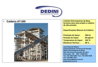 • Caldeira AT-200 A Dedini S/A Indústrias de Base
forneceu para este projeto a caldeira
de alta pressão.
Especificações Básicas da Caldeira:
Produção de Vapor: 200 t/h
Pressão do Vapor: 66 kgf/cm2
Temperatura do Vapor: 520 ºC
Eficiência Térmica : 88 %
José Eduardo Ribeiro
Superintendente Comercial de Energia
Dedini S/A Indústrias de Base
Rod. Rio-Claro Piracicaba, Km 26,3
Piracicaba - SP CEP: 13405-970
Tel: (19) 3403-5499 / Fax: (19) 3403-5426
Cel: (16) 9961-3971
jose.ribeiro@dedini.com.br
jer@netsite.com.br
 