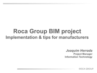 Roca Group BIM project 
Implementation & tips for manufacturers 
Joaquim Herrada 
Project Manager 
Information Technology 
 