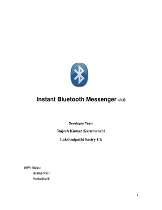 Instant Bluetooth Messenger v1.0


                      Developer Team

                 Rajesh Kumar Karumanchi

                  Lakshmipathi Sastry Ch




OSW Nicks:
     BrOkEN@!
     PothuRAJU




                                           1
 