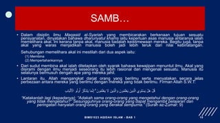 SAMB…
• Dalam disiplin ilmu Maqasid al-Syariah yang membicarakan berkenaan tujuan sesuatu
pensyariatan, dinyatakan bahawa dharuriyatul khams iaitu keperluan asas manusia antaranya ialah
memelihara akal. Ini kerana tanpa akal, manusia tiadalah keistimewaan mereka. Begitu juga, tanpa
akal yang waras menjadikan manusia boleh jadi lebih teruk dari nilai kebinatangan.
Sehubungan memelihara akal ini mestilah dari dua aspek iaitu:
(1) Membina
(2) Mempertahankannya
• Dari sudut membina akal ialah ditetapkan oleh syarak bahawa kewajipan menuntut ilmu. Akal yang
disirami dengan ilmu menjadi seseorang itu lebih rasional dan mengenali sesuatu. Manusia itu
selalunya bermusuh dengan apa yang mereka jahil.
• Lantaran itu, Allah mengangkat darjat orang yang berilmu serta menyatakan secara jelas
perbezaan antara mereka yang berilmu dengan mereka yang tidak berilmu. Firman Allah S.W.T:
ِ‫ب‬‫ا‬َ‫ب‬ْ‫ل‬َ ْ
‫اْل‬ ‫و‬ُ‫ل‬‫و‬ُ‫أ‬ ُ‫ر‬َّ‫ك‬َ‫ذ‬َ‫ت‬َ‫ي‬ ‫ا‬َ‫م‬َّ‫ن‬ِ‫إ‬ ۗ َ‫ون‬ُ‫م‬َ‫ل‬ْ‫ع‬َ‫ي‬ َ
‫َل‬ َ‫ِين‬‫ذ‬َّ‫ال‬ َ‫و‬ َ‫ون‬ُ‫م‬َ‫ل‬ْ‫ع‬َ‫ي‬ َ‫ِين‬‫ذ‬َّ‫ال‬ ‫ي‬ِ‫و‬َ‫ت‬ْ‫س‬َ‫ي‬ ْ‫َل‬‫ه‬ ْ‫ل‬ُ‫ق‬
“Katakanlah lagi (kepadanya): “Adakah sama orang-orang yang mengetahui dengan orang-orang
yang tidak mengetahui?” Sesungguhnya orang-orang yang dapat mengambil pelajaran dan
peringatan hanyalah orang-orang yang berakal sempurna.” (Surah az-Zumar: 9)
BIMS1023 AQIDAH ISLAM - BAB 1 10
 