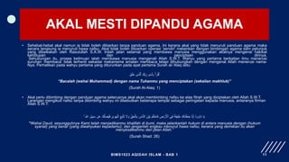 AKAL MESTI DIPANDU AGAMA
• Sehebat-hebat akal namun ia tidak boleh dibiarkan tanpa panduan agama. Ini kerana akal yang tidak menuruti panduan agama maka
secara langsung ia menuruti hawa nafsu. Akal tidak boleh dibiarkan operasi ‘sendiri’ melainkan dengan bimbingan agama dam petunjuk
yang dibawakan oleh Rasulullah S.A.W. Inilah jalan selamat yang membawa manusia menggunakan akalnya mengenai hakikat
kehidupan dan penciptaan dirinya.
Sehubungan itu, proses keilmuan ialah membawa manusia mengenali Allah S.W.T. Wahyu yang pertama berkaitan ilmu menerusi
suruhan ‘membaca’ tidak terhenti sekadar mekanisme amalan membaca tetapi dihubungkan dengan mengenal Allah menerusi nama-
Nya. Perhatikan pada wahyu pertama yang diturunkan pada ayat pertama Surah al-‘Alaq iaitu:
َ‫ق‬َ‫ل‬َ‫خ‬ ‫ِی‬‫ذ‬َّ‫ٱل‬ َ‫ك‬ِ‫ب‬َ‫ر‬ ِ‫م‬ۡ‫ٱس‬ِ‫ب‬ ۡ‫أ‬َ‫ر‬ۡ‫ٱق‬
“Bacalah (wahai Muhammad) dengan nama Tuhanmu yang menciptakan (sekalian makhluk)”
(Surah Al-Alaq: 1)
• Akal perlu dibimbing dengan panduan agama seterusnya akal akan membimbing nafsu ke atas fitrah yang diciptakan oleh Allah S.W.T.
Larangan mengikuti nafsu tanpa dibimbing wahyu ini disebutkan beberapa tempat sebagai peringatan kepada manusia, antaranya firman
Allah S.W.T:
َّ‫ل‬ ِ
‫ُض‬‫ي‬َ‫ف‬ ٰ
‫ى‬ َ‫و‬َ‫ه‬ْ‫ال‬ ِ‫ع‬ِ‫ب‬َّ‫ت‬َ‫ت‬ َ
‫َل‬ َ‫و‬ ِ‫ق‬َ‫ح‬ْ‫ال‬ِ‫ب‬ ِ
‫اس‬َّ‫ن‬‫ال‬ َ‫ْن‬‫ي‬َ‫ب‬ ‫م‬ُ‫ك‬ْ‫اح‬َ‫ف‬ ِ
‫ض‬ ْ‫ر‬َ ْ
‫اْل‬ ‫ي‬ِ‫ف‬ ‫ا‬‫ة‬َ‫ف‬‫ي‬ِ‫ل‬َ‫خ‬ َ‫َاك‬‫ن‬ْ‫ل‬َ‫ع‬َ‫ج‬ ‫ا‬َّ‫ن‬ِ‫إ‬ ُ‫د‬‫و‬ ُ‫او‬َ‫د‬ ‫ا‬َ‫ي‬
َ‫ك‬
ٌۚ ِ َّ
‫اّٰلل‬ ِ‫ل‬‫ي‬ِ‫ب‬َ‫س‬ ‫ن‬َ‫ع‬
“Wahai Daud, sesungguhnya Kami telah menjadikanmu khalifah di bumi, maka jalankanlah hukum di antara manusia dengan (hukum
syariat) yang benar (yang diwahyukan kepadamu); dan janganlah engkau menurut hawa nafsu, kerana yang demikian itu akan
menyesatkanmu dari jalan Allah.”
(Surah Shad: 26)
BIMS1023 AQIDAH ISLAM - BAB 1 11
 