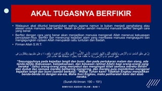 AKAL TUGASNYA BERFIKIR
• Walaupun akal dituntut berpandukan wahyu agama namun ia bukan menjadi penghalang atau
alasan untuk manusia tidak berfikir. Malah al-Quran sendiri menuntut manusia berfikir dengan cara
yang benar.
• Berfikir dengan cara yang benar akan menjadikan manusia mengenali Allah menerusi kekuasaan
penciptaan-Nya. Berfikir dan merenungi kejadian alam yang membawa manusia mengkagumi dan
mengagungkan ciptaan Allah merupakan satu tuntutan dan ibadah.
• Firman Allah S.W.T:
•
ٰ َ‫و‬ٰ‫ـ‬َ‫م‬َّ‫س‬‫ٱل‬ ِ‫ق‬ۡ‫َل‬‫خ‬ ‫ی‬ِ‫ف‬ َّ‫ن‬ِ‫إ‬
‫ت‬ٰ‫ـ‬َ‫ي‬‫ا‬َٔ‫ـ‬َ‫ل‬ ِ
‫ار‬َ‫ه‬َّ‫ن‬‫ٱل‬ َ‫و‬ ِ‫ل‬ۡ‫ي‬َّ‫ٱل‬ ِ‫ف‬ٰ‫ـ‬َ‫ل‬ِ‫ت‬ ۡ
‫ٱخ‬ َ‫و‬ ِ
‫ض‬ ۡ
‫ر‬َ ۡ
‫ٱْل‬ َ‫و‬ ِ‫ت‬
ࣲ
َ‫ب‬ۡ‫ل‬َ ۡ
‫ٱْل‬ ‫ی‬ِ‫ل‬ ۟
‫و‬ُ ِ
‫ْل‬
ِ‫ب‬ٰ‫ـ‬
*
‫م‬ٰ‫ـ‬َ‫ي‬ِ‫ق‬ َ َّ
‫ٱّٰلل‬ َ‫ون‬ُ‫ر‬ُ‫ك‬ۡ‫ذ‬َ‫ي‬ َ‫ِين‬‫ذ‬َّ‫ٱل‬
ࣲ
‫ود‬ُ‫ع‬ُ‫ق‬ َ‫و‬ ‫ا‬
ࣲ
َ‫و‬ ۡ‫م‬ِ‫ه‬ِ‫ب‬‫و‬ُ‫ن‬ُ‫ج‬ ٰ
‫ى‬َ‫ل‬َ‫ع‬ َ‫و‬ ‫ا‬
‫ی‬ِ‫ف‬ َ‫ون‬ُ‫ر‬َّ‫ك‬َ‫ف‬َ‫ت‬َ‫ي‬
ٰ َ‫و‬ٰ‫ـ‬َ‫م‬َّ‫س‬‫ٱل‬ ِ‫ق‬ۡ‫َل‬‫خ‬
‫ل‬ِ‫ط‬ٰ‫ـ‬َ‫ب‬ ‫ا‬َ‫ذ‬ٰ‫ـ‬َ‫ه‬ َ‫ت‬ۡ‫ق‬َ‫ل‬َ‫خ‬ ‫ا‬َ‫م‬ ‫َا‬‫ن‬َّ‫ب‬ َ‫ر‬ ِ
‫ض‬ ۡ
‫ر‬َ ۡ
‫ٱْل‬ َ‫و‬ ِ‫ت‬
ࣲ
ِ‫ار‬َّ‫ن‬‫ٱل‬ َ‫اب‬َ‫ذ‬َ‫ع‬ ‫َا‬‫ن‬ِ‫ق‬َ‫ف‬ َ‫َك‬‫ن‬ٰ‫ـ‬َ‫ح‬ۡ‫ب‬ُ‫س‬ ‫ا‬
“Sesungguhnya pada kejadian langit dan bumi, dan pada pertukaran malam dan siang, ada
tanda-tanda (kekuasaan, kebijaksanaan, dan keluasan rahmat Allah) bagi orang-orang yang
berakal * (Iaitu) orang-orang yang menyebut dan mengingati Allah semasa mereka berdiri
dan duduk dan semasa mereka berbaring mengiring, dan mereka pula memikirkan mengenai
kejadian langit dan bumi (sambil berkata): “Wahai Tuhan kami! Tidaklah Engkau menjadikan
benda-benda ini dengan sia-sia, Maha Suci Engkau, maka peliharalah kami dari azab
neraka.”
(Surah Ali-Imran: 190 – 191)
BIMS1023 AQIDAH ISLAM - BAB 1 12
 