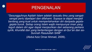 PENGENALAN
“Sesungguhnya Aqidah Islam adalah sesuatu ilmu yang sangat-
sangat perlu dipelajari dan difahami. Supaya ia dapat menjadi
benteng yang kuat untuk mempertahankan diri daripada gejala-
gejala buruk. Setiap orang Islam wajib mempunyai iman yang
teguh dalam diri agar dapat menjauhkan dari sebarang perkara
syirik, khurafat dan yang bertentangan dengan al-Qur’an dan as-
Sunnah Rasulullah SAW”
(Abdul Aziz Omar Ahmad, 2009).
BIMS1023 AQIDAH ISLAM - BAB 1 2
 