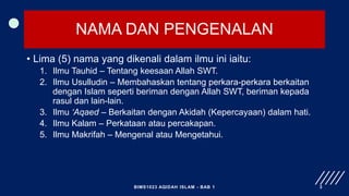 NAMA DAN PENGENALAN
• Lima (5) nama yang dikenali dalam ilmu ini iaitu:
1. Ilmu Tauhid – Tentang keesaan Allah SWT.
2. Ilmu Usulludin – Membahaskan tentang perkara-perkara berkaitan
dengan Islam seperti beriman dengan Allah SWT, beriman kepada
rasul dan lain-lain.
3. Ilmu ‘Aqaed – Berkaitan dengan Akidah (Kepercayaan) dalam hati.
4. Ilmu Kalam – Perkataan atau percakapan.
5. Ilmu Makrifah – Mengenal atau Mengetahui.
BIMS1023 AQIDAH ISLAM - BAB 1 3
 