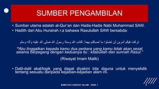 SUMBER PENGAMBILAN
• Sumber utama adalah al-Qur’an dan Hadis-Hadis Nabi Muhammad SAW.
• Hadith dari Abu Hurairah r.a bahawa Rasulullah SAW bersabda:
‫بهما‬ ‫تمسكتم‬ ‫ما‬ ‫تضلوا‬ ‫لن‬ ‫أمرين‬ ‫فيكم‬ ‫تركت‬
:
‫وسلم‬ ‫وآله‬ ‫عليه‬ ‫هللا‬ ‫صلى‬ ‫هللا‬ ‫رسول‬ ‫وسنة‬ ‫هللا‬ ‫كتاب‬
“Aku tinggalkan kepada kamu dua perkara yang kamu tidak akan sesat
selama berpegang dengan keduanya itu : kitabullah dan sunnah Rasul.”
(Riwayat Imam Malik)
• Dalil-dalil akal/logik yang dapat diyakini bila diguna untuk menyelidik
tentang sesuatu daripada kejadian-kejadian alam ini.
BIMS1023 AQIDAH ISLAM - BAB 1 5
 