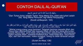 CONTOH DALIL AL-QUR’AN
ُ‫م‬ْ‫ي‬ ِ‫ح‬َّ‫الر‬ ُ‫ن‬ ٰ‫م‬ْ‫ح‬َّ‫الر‬ َ‫و‬ُ‫ه‬ َّ
‫َل‬ِ‫ا‬ َ‫ه‬ٰ‫ل‬ِ‫ا‬ٓ َ
‫َل‬ ٌٌۚ‫د‬ ِ‫اح‬ َّ‫و‬ ٌ‫ه‬ٰ‫ل‬ِ‫ا‬ ْ‫م‬ُ‫ك‬ُ‫ه‬ٰ‫ل‬ِ‫ا‬ َ‫و‬
“Dan Tuhan kamu adalah Tuhan Yang Maha Esa, tidak ada tuhan selain
Dia, Yang Maha Pemurah, lagi Maha Penyayang.”
(Surah al-Baqarah: 163)
َ‫ن‬ ْ‫ِي‬‫ذ‬َّ‫ال‬ ِ‫ب‬ٰ‫ت‬ِ‫ك‬ْ‫ال‬ َ‫و‬ ٖ‫ه‬ِ‫ل‬ ْ‫و‬ُ‫س‬َ‫ر‬ َ‫و‬ ِ ‫ه‬
‫اّٰلل‬ِ‫ب‬ ‫ا‬ ْ‫و‬ُ‫ن‬ِ‫م‬ٰ‫ا‬ ‫ا‬ ْٓ‫و‬ُ‫ن‬َ‫م‬ٰ‫ا‬ َ‫ْن‬‫ي‬ِ‫ذ‬َّ‫ال‬ ‫ا‬َ‫ه‬ُّ‫ي‬َ‫ا‬ٰٓ‫ي‬
َّ‫ال‬ ِ‫ب‬ٰ‫ت‬ِ‫ك‬ْ‫ال‬ َ‫و‬ ٖ‫ه‬ِ‫ل‬ ْ‫و‬ُ‫س‬َ‫ر‬ ‫ى‬ٰ‫ل‬َ‫ع‬ َ‫ل‬َّ‫ز‬
ْ‫ب‬َ‫ق‬ ْ‫ن‬ِ‫م‬ َ‫ل‬َ‫ز‬ْ‫ن‬َ‫ا‬ ْٓ‫ِي‬‫ذ‬
ِ ‫ه‬
‫اّٰلل‬ِ‫ب‬ ْ‫ر‬ُ‫ف‬ْ‫ك‬َّ‫ي‬ ْ‫ن‬َ‫م‬ َ‫ۗو‬ ُ‫ل‬
ۢ ‫ا‬
‫ًل‬ٰ‫ل‬َ‫ض‬ َّ‫ل‬َ‫ض‬ ْ‫د‬َ‫ق‬َ‫ف‬ ِ
‫ر‬ ِ‫خ‬ٰ ْ
‫اَل‬ ِ‫م‬ ْ‫و‬َ‫ي‬ْ‫ال‬ َ‫و‬ ٖ‫ه‬ِ‫ل‬ُ‫س‬ُ‫ر‬ َ‫و‬ ٖ‫ه‬ِ‫ب‬ُ‫ت‬ُ‫ك‬ َ‫و‬ ٖ‫ه‬ِ‫ت‬َ‫ك‬ِٕ‫ى‬
ٰٰۤ‫ل‬َ‫م‬ َ‫و‬
‫اا‬‫د‬ْ‫ي‬ِ‫ع‬َ‫ب‬
“Wahai orang-orang yang beriman! Tetaplah beriman kepada Allah dan
Rasul-Nya (Muhammad) dan kepada Kitab (Al-Qur'an) yang diturunkan
kepada Rasul-Nya, serta kitab yang diturunkan sebelumnya. Barangsiapa
ingkar kepada Allah, malaikat-malaikat-Nya, kitab-kitab-Nya, rasul-rasul-
Nya, dan hari kemudian, maka sungguh, orang itu telah tersesat sangat
jauh.”
(Surah An-Nisa’,136)
BIMS1023 AQIDAH ISLAM - BAB 1 6
 