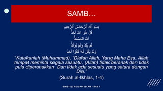 SAMB…
ِ‫يم‬ ِ‫ح‬َّ‫ٱلر‬ ِ‫ن‬ٰ‫ـ‬َ‫م‬ْ‫ح‬َّ‫ٱلر‬ ِ َّ
‫ٱّٰلل‬ ِ‫م‬ْ‫س‬ِ‫ب‬
ٌٌۚ‫د‬َ‫ح‬َ‫ا‬ ُ ‫ه‬
‫اّٰلل‬ َ‫و‬ُ‫ه‬ ْ‫ل‬ُ‫ق‬
ٌُۚ‫د‬َ‫م‬َّ‫ص‬‫ال‬ ُ ‫ه‬
‫ّٰلل‬َ‫ا‬
ْ‫د‬َ‫ل‬ ْ‫و‬ُ‫ي‬ ْ‫م‬َ‫ل‬ َ‫و‬ ْ‫د‬ِ‫ل‬َ‫ي‬ ْ‫م‬َ‫ل‬
ٌ‫د‬َ‫ح‬َ‫ا‬ ‫ا‬ ‫ا‬‫و‬ُ‫ف‬ُ‫ك‬ ٗ‫ه‬َّ‫ل‬ ْ‫ن‬ُ‫ك‬َ‫ي‬ ْ‫م‬َ‫ل‬ َ‫و‬
“Katakanlah (Muhammad), “Dialah Allah, Yang Maha Esa. Allah
tempat meminta segala sesuatu. (Allah) tidak beranak dan tidak
pula diperanakkan. Dan tidak ada sesuatu yang setara dengan
Dia.”
(Surah al-Ikhlas, 1-4)
BIMS1023 AQIDAH ISLAM - BAB 1 7
 