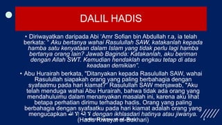 DALIL HADIS
• Diriwayatkan daripada Abi ‘Amr Sofian bin Abdullah r.a, ia telah
berkata: “ Aku bertanya wahai Rasulullah SAW, katakanlah kepada
hamba satu kenyataan dalam Islam yang tidak perlu lagi hamba
bertanya orang lain? Jawab Baginda: Katakanlah, aku beriman
dengan Allah SWT. Kemudian hendaklah engkau tetap di atas
keadaan demikian”.
• Abu Hurairah berkata, "Ditanyakan kepada Rasulullah SAW, wahai
Rasulullah siapakah orang yang paling berbahagia dengan
syafaatmu pada hari kiamat?“ Rasulullah SAW menjawab, "Aku
telah menduga wahai Abu Hurairah, bahwa tidak ada orang yang
mendahuluimu dalam menanyakan masalah ini, karena aku lihat
betapa perhatian dirimu terhadap hadis. Orang yang paling
berbahagia dengan syafaatku pada hari kiamat adalah orang yang
mengucapkan ‫هللا‬ ‫إال‬ ‫إله‬ ‫ال‬ dengan ikhlasdari hatinya atau jiwanya.
(Hadis Riwayat al-Bukhari)
BIMS1023 AQIDAH ISLAM - BAB 1 8
 