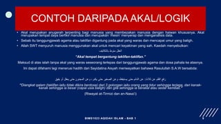 CONTOH DARIPADA AKAL/LOGIK
• Akal merupakan anugerah terpenting bagi manusia yang membezakan manusia dengan haiwan khususnya. Akal
merupakan tempat daya berfikir manusia dan merupakan ‘mesin’ menyerap dan menganalisis data.
• Sebab itu tanggungjawab agama atau taklifan digantung pada akal yang waras dan mencapai umur yang baligh.
• Allah SWT menyuruh manusia menggunakan akal untuk mencari keyakinan yang sah. Kaedah menyebutkan:
‫بالتكاليف‬ ‫منوط‬ ‫العقل‬
“Akal tempat bergantung taklifan-taklifan.”
Maksud di atas ialah tanpa akal yang waras seseorang terlepas dari tanggungjawab agama dan dosa pahala ke atasnya.
Ini dapat difahami lagi menerusi hadith dari Sayidatina Aisyah meriwayatkan bahawa Rasulullah S.A.W bersabda:
‫ثًلث‬ ‫عن‬ ‫القلم‬ ‫رفع‬
:
‫يفيق‬ ‫أو‬ ‫يعقل‬ ‫حتى‬ ‫المجنون‬ ‫وعن‬ ،‫يكبر‬ ‫حتى‬ ‫الصغير‬ ‫وعن‬ ،‫يستيقظ‬ ‫حتى‬ ‫النائم‬ ‫عن‬
“Diangkat qalam (taklifan iaitu tidak dikira berdosa) dari 3 golongan iaitu orang yang tidur sehingga terjaga, dari kanak-
kanak sehingga ia besar (capai usia baligh) dan gila sehingga ia berakal atau sedar kembali.”
(Riwayat at-Tirmizi dan an-Nasa’i)
BIMS1023 AQIDAH ISLAM - BAB 1 9
 