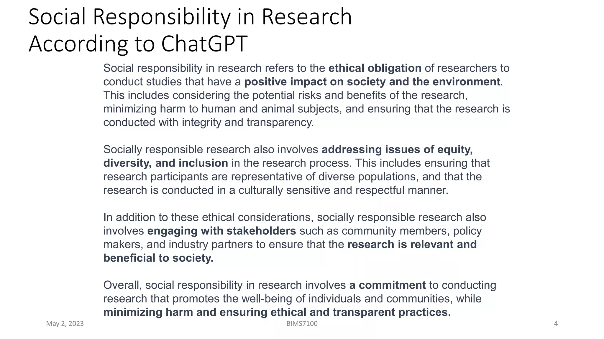 Social Responsibility in Research
According to ChatGPT
May 2, 2023 BIMS7100 4
Social responsibility in research refers to the ethical obligation of researchers to
conduct studies that have a positive impact on society and the environment.
This includes considering the potential risks and benefits of the research,
minimizing harm to human and animal subjects, and ensuring that the research is
conducted with integrity and transparency.
Socially responsible research also involves addressing issues of equity,
diversity, and inclusion in the research process. This includes ensuring that
research participants are representative of diverse populations, and that the
research is conducted in a culturally sensitive and respectful manner.
In addition to these ethical considerations, socially responsible research also
involves engaging with stakeholders such as community members, policy
makers, and industry partners to ensure that the research is relevant and
beneficial to society.
Overall, social responsibility in research involves a commitment to conducting
research that promotes the well-being of individuals and communities, while
minimizing harm and ensuring ethical and transparent practices.
 