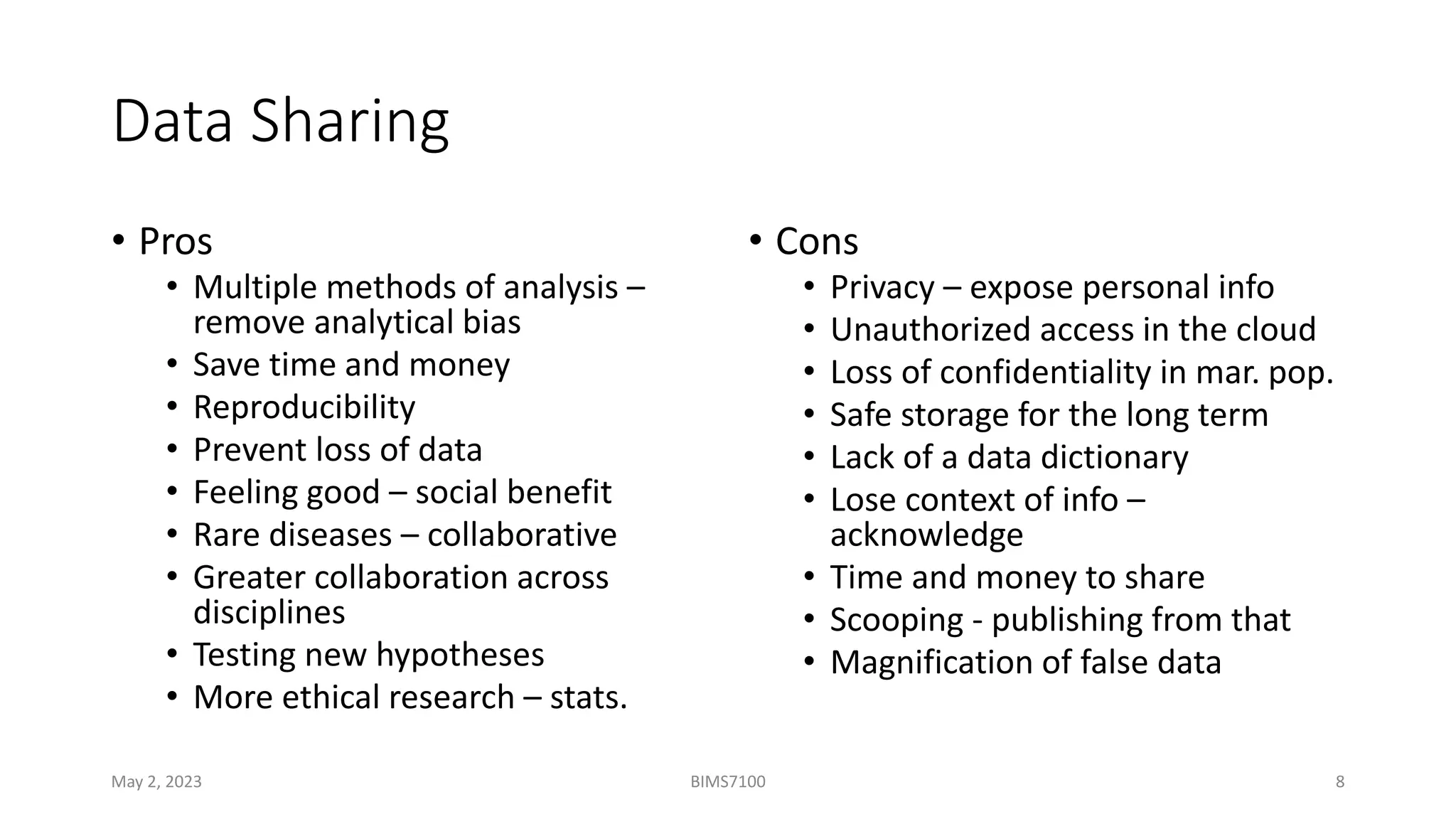 Data Sharing
• Pros
• Multiple methods of analysis –
remove analytical bias
• Save time and money
• Reproducibility
• Prevent loss of data
• Feeling good – social benefit
• Rare diseases – collaborative
• Greater collaboration across
disciplines
• Testing new hypotheses
• More ethical research – stats.
• Cons
• Privacy – expose personal info
• Unauthorized access in the cloud
• Loss of confidentiality in mar. pop.
• Safe storage for the long term
• Lack of a data dictionary
• Lose context of info –
acknowledge
• Time and money to share
• Scooping - publishing from that
• Magnification of false data
May 2, 2023 BIMS7100 8
 