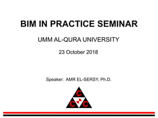 BIM IN PRACTICE SEMINAR
UMM AL-QURA UNIVERSITY
23 October 2018
Speaker: AMR EL-SERSY, Ph.D.
 