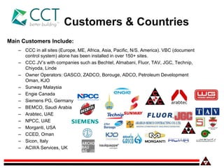 Main Customers Include:
– CCC in all sites (Europe, ME, Africa, Asia, Pacific, N/S. America). VBC (document
control system) alone has been installed in over 150+ sites.
– CCC JV’s with companies such as Bechtel, Almabani, Fluor, TAV, JGC, Technip,
Chiyoda, Linde
– Owner Operators: GASCO, ZADCO, Borouge, ADCO, Petroleum Development
Oman, KJO
– Sunway Malaysia
– Engie Canada
– Siemens PG, Germany
– BEMCO, Saudi Arabia
– Arabtec, UAE
– NPCC, UAE
– Morganti, USA
– CCED, Oman
– Sicon, Italy
– ACWA Services, UK
Customers & Countries
 