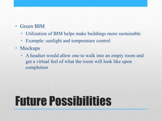 Future Possibilities
• Green BIM
• Utilization of BIM helps make buildings more sustainable
• Example: sunlight and temperature control
• Mockups
• A headset would allow one to walk into an empty room and
get a virtual feel of what the room will look like upon
completion
 