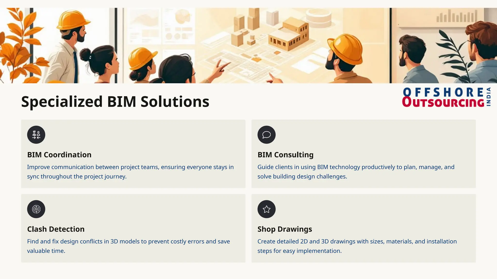 Specialized BIM Solutions
BIM Coordination
Improve communication between project teams, ensuring everyone stays in
sync throughout the project journey.
BIM Consulting
Guide clients in using BIM technology productively to plan, manage, and
solve building design challenges.
Clash Detection
Find and fix design conflicts in 3D models to prevent costly errors and save
valuable time.
Shop Drawings
Create detailed 2D and 3D drawings with sizes, materials, and installation
steps for easy implementation.
 