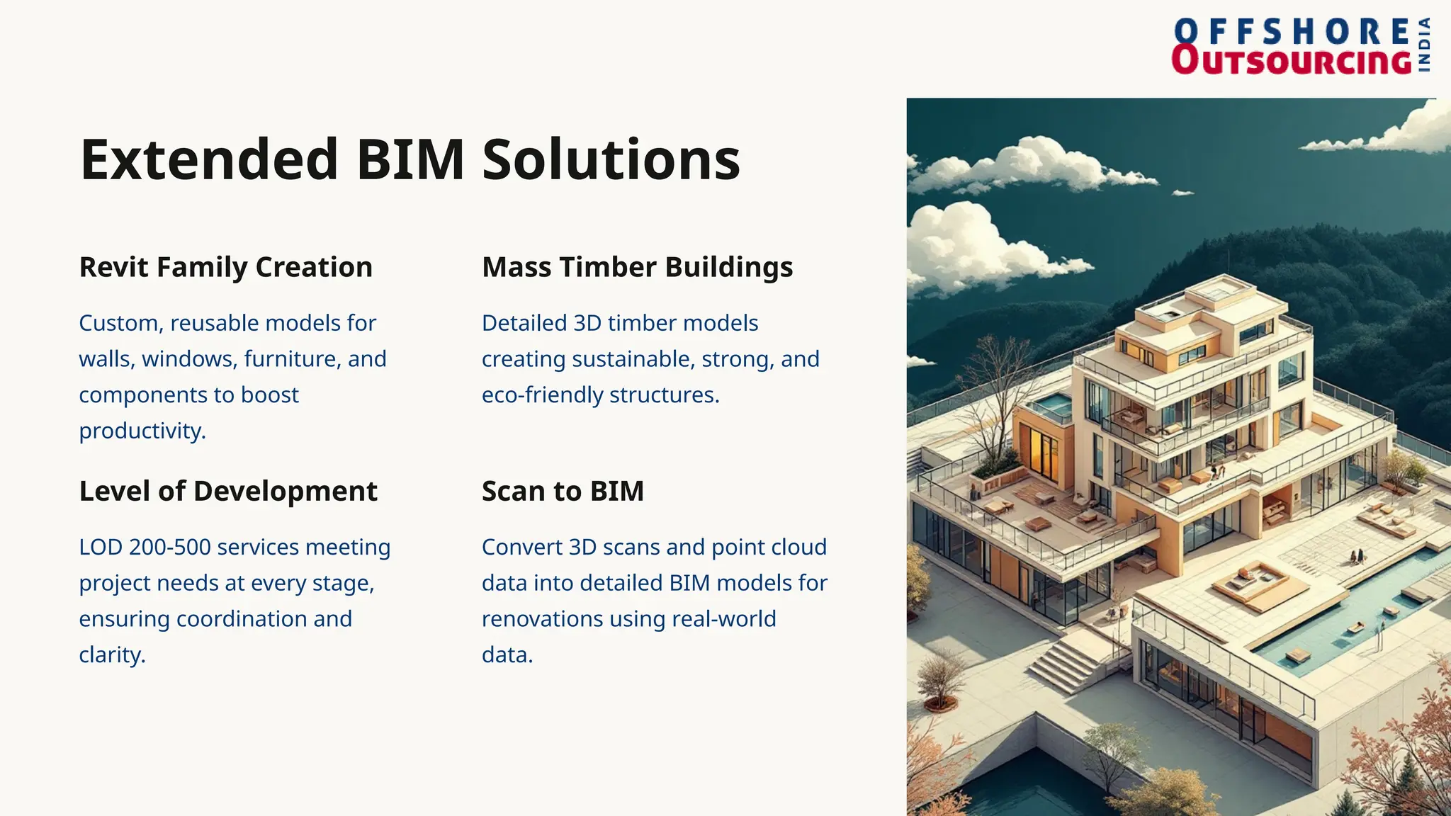 Extended BIM Solutions
Revit Family Creation
Custom, reusable models for
walls, windows, furniture, and
components to boost
productivity.
Level of Development
LOD 200-500 services meeting
project needs at every stage,
ensuring coordination and
clarity.
Mass Timber Buildings
Detailed 3D timber models
creating sustainable, strong, and
eco-friendly structures.
Scan to BIM
Convert 3D scans and point cloud
data into detailed BIM models for
renovations using real-world
data.
 