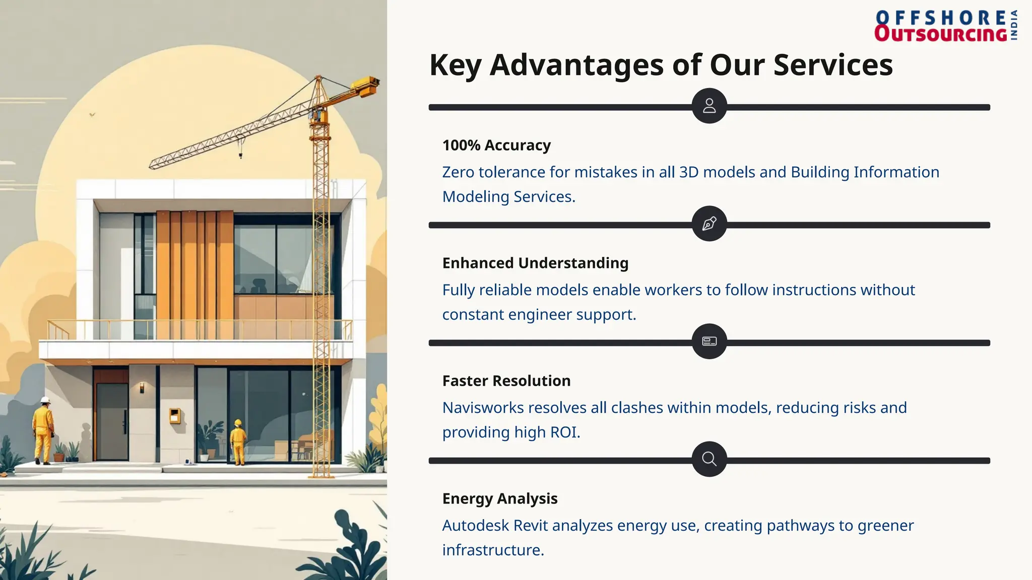 Key Advantages of Our Services
100% Accuracy
Zero tolerance for mistakes in all 3D models and Building Information
Modeling Services.
Enhanced Understanding
Fully reliable models enable workers to follow instructions without
constant engineer support.
Faster Resolution
Navisworks resolves all clashes within models, reducing risks and
providing high ROI.
Energy Analysis
Autodesk Revit analyzes energy use, creating pathways to greener
infrastructure.
 