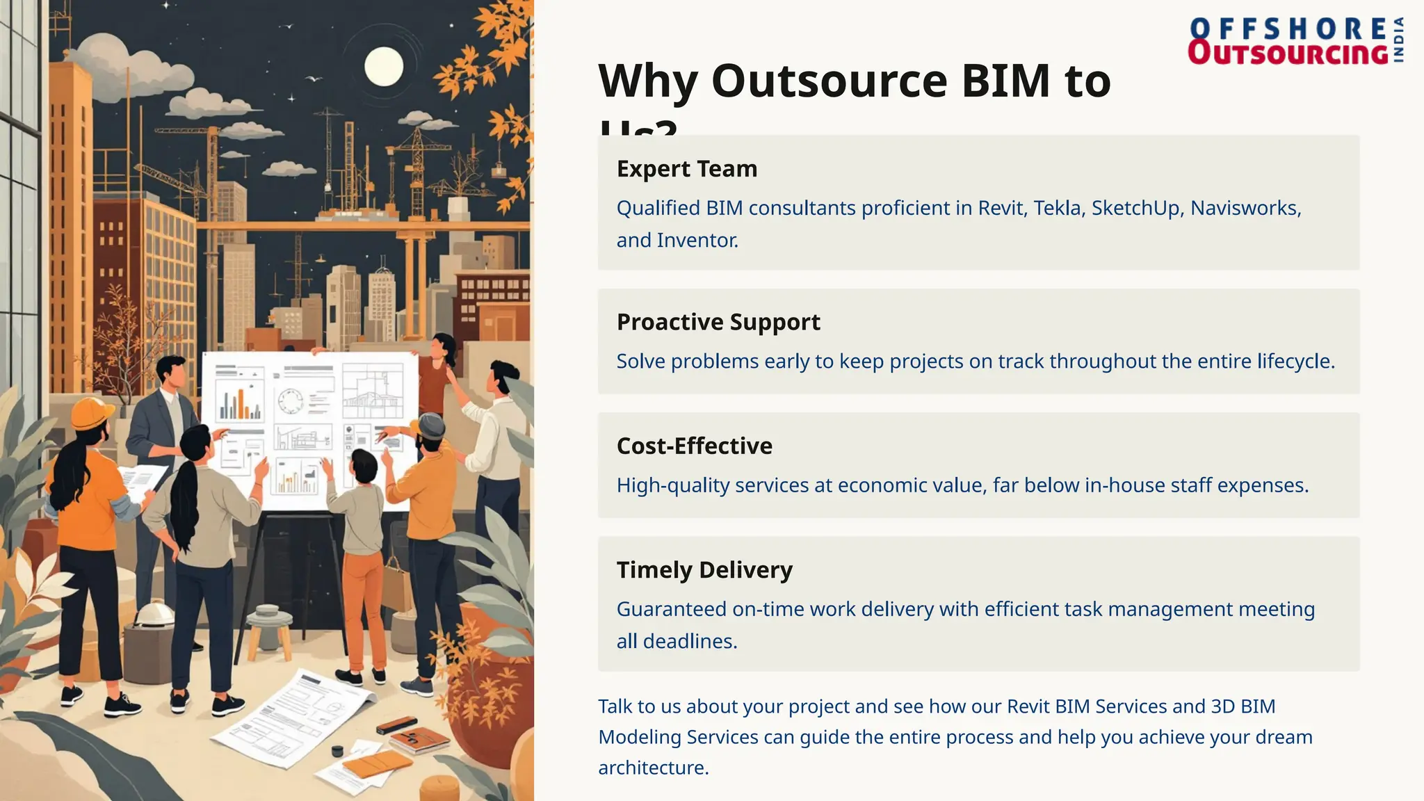 Why Outsource BIM to
Us?
Expert Team
Qualified BIM consultants proficient in Revit, Tekla, SketchUp, Navisworks,
and Inventor.
Proactive Support
Solve problems early to keep projects on track throughout the entire lifecycle.
Cost-Effective
High-quality services at economic value, far below in-house staff expenses.
Timely Delivery
Guaranteed on-time work delivery with efficient task management meeting
all deadlines.
Talk to us about your project and see how our Revit BIM Services and 3D BIM
Modeling Services can guide the entire process and help you achieve your dream
architecture.
 