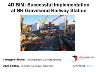 4D BIM: Successful Implementation
at NR Gravesend Railway Station
Christopher Brown – Managing Director, Oakwood Engineering
David Lindsay – Senior Delivery Manager, Network Rail
 