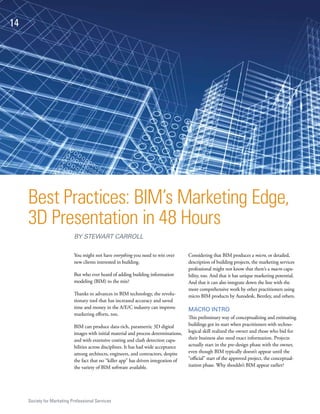 14




     Best Practices: BIM’s Marketing Edge,
     3D Presentation in 48 Hours
                            BY STEWART CARROLL

                            You might not have everything you need to win over         Considering that BIM produces a micro, or detailed,
                            new clients interested in building.                        description of building projects, the marketing services
                                                                                       professional might not know that there’s a macro capa-
                            But who ever heard of adding building information          bility, too. And that it has unique marketing potential.
                            modeling (BIM) to the mix?                                 And that it can also integrate down the line with the
                                                                                       more comprehensive work by other practitioners using
                            Thanks to advances in BIM technology, the revolu-          micro BIM products by Autodesk, Bentley, and others.
                            tionary tool that has increased accuracy and saved
                            time and money in the A/E/C industry can improve           MACRO INTRO
                            marketing efforts, too.
                                                                                       This preliminary way of conceptualizing and estimating
                            BIM can produce data-rich, parametric 3D digital           buildings got its start when practitioners with techno-
                            images with initial material and process determinations,   logical skill realized the owner and those who bid for
                            and with extensive costing and clash detection capa-       their business also need exact information. Projects
                            bilities across disciplines. It has had wide acceptance    actually start in the pre-design phase with the owner,
                            among architects, engineers, and contractors, despite      even though BIM typically doesn’t appear until the
                            the fact that no “killer app” has driven integration of    “official” start of the approved project, the conceptual-
                            the variety of BIM software available.                     ization phase. Why shouldn’t BIM appear earlier?




     Society for Marketing Professional Services
 