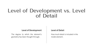 The degree to which the element’s
geometry has been thought through.
Level of Development Level of Detail
How much detail is included in the
model element.
Level of Development vs. Level
of Detail
 