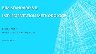 BIM STANDARD'S &

IMPLEMENTATION METHODOLOGY
Suhas S. Jadhal
PMP ® , ITIL® , PGD-ACM (NICMAR) , B.E-Civil.

Date : 2nd Feb 2014

 