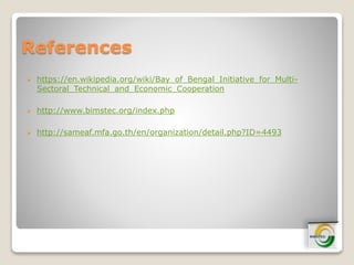 References
 https://en.wikipedia.org/wiki/Bay_of_Bengal_Initiative_for_Multi-
Sectoral_Technical_and_Economic_Cooperation
 http://www.bimstec.org/index.php
 http://sameaf.mfa.go.th/en/organization/detail.php?ID=4493
 
