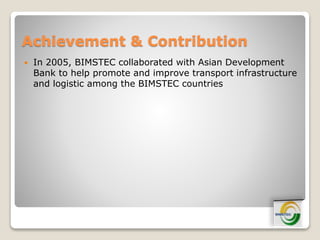 Achievement & Contribution
 In 2005, BIMSTEC collaborated with Asian Development
Bank to help promote and improve transport infrastructure
and logistic among the BIMSTEC countries
 
