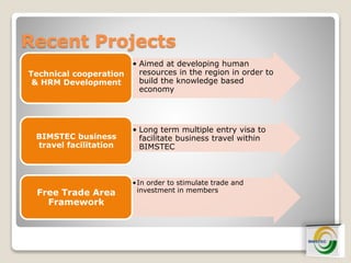 Recent Projects
• Aimed at developing human
resources in the region in order to
build the knowledge based
economy
Technical cooperation
& HRM Development
• Long term multiple entry visa to
facilitate business travel within
BIMSTEC
BIMSTEC business
travel facilitation
•In order to stimulate trade and
investment in membersFree Trade Area
Framework
 