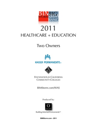 !

               2011
    HEALTHCARE + EDUCATION

           Two Owners




         FOUNDATION for CALIFORNIA
           COMMUNITY COLLEGES


           BIMStorm.com/WAS



                  Produced by:




          Building Informed Environments™


               BIMStorm.com - 2011
 