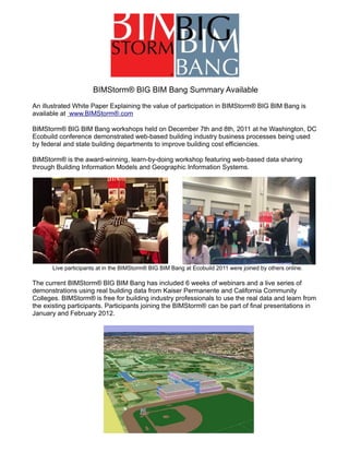 BIMStorm® BIG BIM Bang Summary Available
An illustrated White Paper Explaining the value of participation in BIMStorm® BIG BIM Bang is
available at www.BIMStorm®.com

BIMStorm® BIG BIM Bang workshops held on December 7th and 8th, 2011 at he Washington, DC
Ecobuild conference demonstrated web-based building industry business processes being used
by federal and state building departments to improve building cost efficiencies.

BIMStorm® is the award-winning, learn-by-doing workshop featuring web-based data sharing
through Building Information Models and Geographic Information Systems.




       Live participants at in the BIMStorm® BIG BIM Bang at Ecobuild 2011 were joined by others online.

The current BIMStorm® BIG BIM Bang has included 6 weeks of webinars and a live series of
demonstrations using real building data from Kaiser Permanente and California Community
Colleges. BIMStorm® is free for building industry professionals to use the real data and learn from
the existing participants. Participants joining the BIMStorm® can be part of final presentations in
January and February 2012.
 