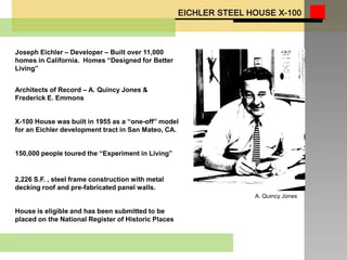 Joseph Eichler – Developer – Built over 11,000
homes in California. Homes “Designed for Better
Living”


Architects of Record – A. Quincy Jones &
Frederick E. Emmons


X-100 House was built in 1955 as a “one-off” model
for an Eichler development tract in San Mateo, CA.


150,000 people toured the “Experiment in Living”


2,226 S.F. , steel frame construction with metal
decking roof and pre-fabricated panel walls.
                                                     A. Quincy Jones

House is eligible and has been submitted to be
placed on the National Register of Historic Places
 