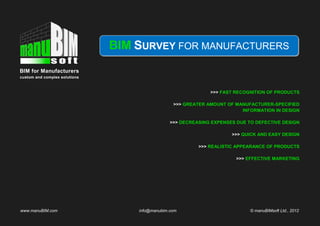 BIM SURVEY FOR MANUFACTURERS
BIM for Manufacturers
custom and complex solutions



                                                              >>> FAST RECOGNITION OF PRODUCTS

                                                 >>> GREATER AMOUNT OF MANUFACTURER-SPECIFIED
                                                                         INFORMATION IN DESIGN

                                                >>> DECREASING EXPENSES DUE TO DEFECTIVE DESIGN

                                                                      >>> QUICK AND EASY DESIGN

                                                          >>> REALISTIC APPEARANCE OF PRODUCTS

                                                                        >>> EFFECTIVE MARKETING




www.manuBIM.com                    info@manubim.com                          © manuBIMsoft Ltd., 2012
 